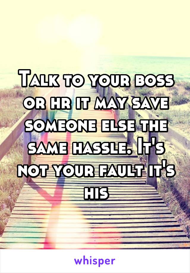 Talk to your boss or hr it may save someone else the same hassle. It's not your fault it's his