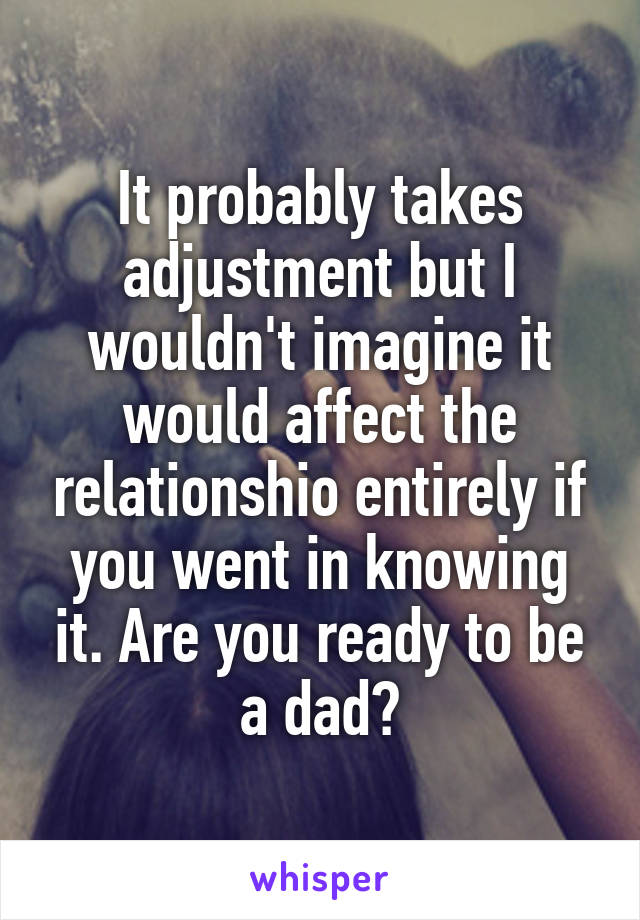It probably takes adjustment but I wouldn't imagine it would affect the relationshio entirely if you went in knowing it. Are you ready to be a dad?