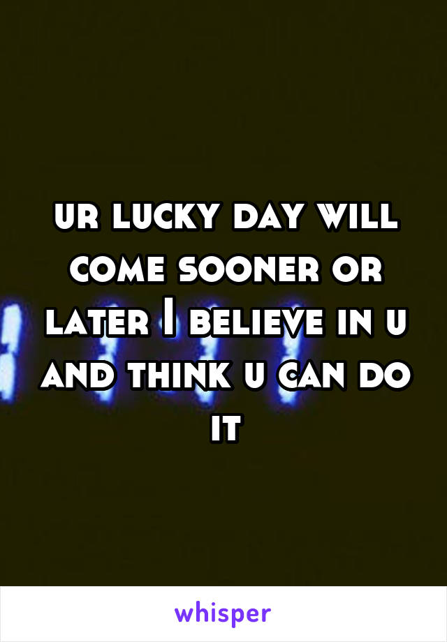 ur lucky day will come sooner or later I believe in u and think u can do it