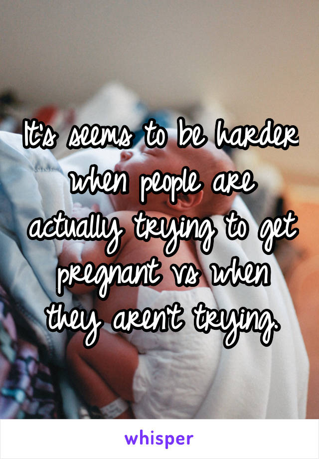 It's seems to be harder when people are actually trying to get pregnant vs when they aren't trying.