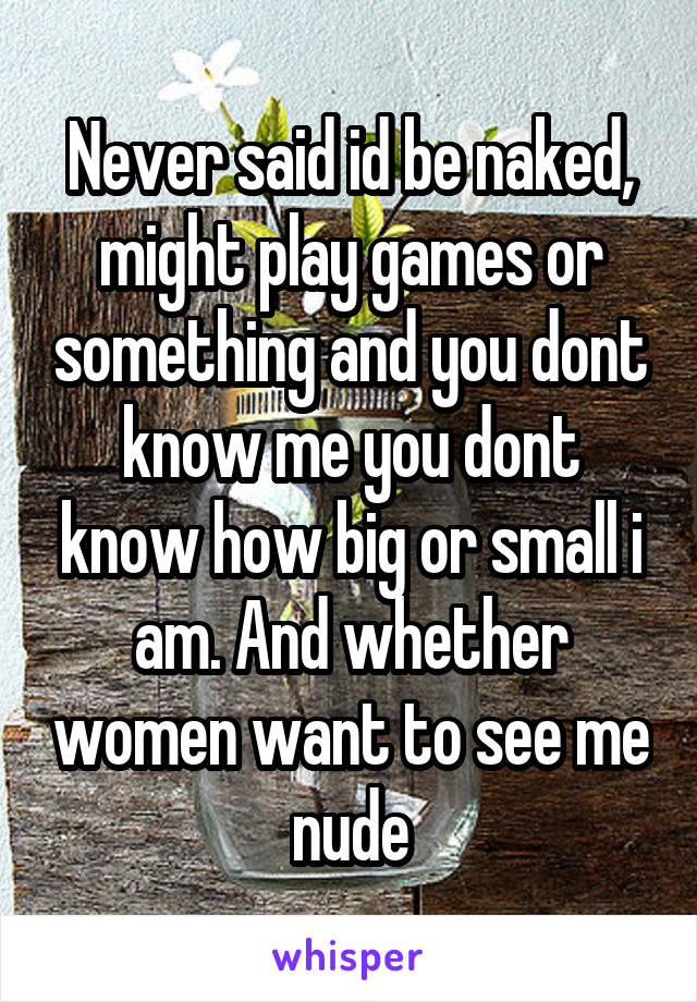 Never said id be naked, might play games or something and you dont know me you dont know how big or small i am. And whether women want to see me nude