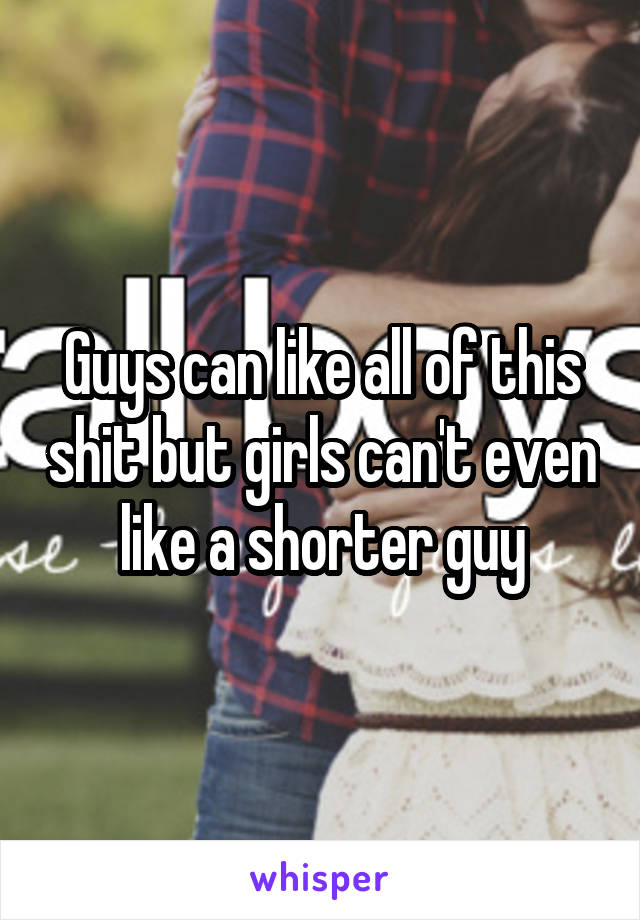Guys can like all of this shit but girls can't even like a shorter guy