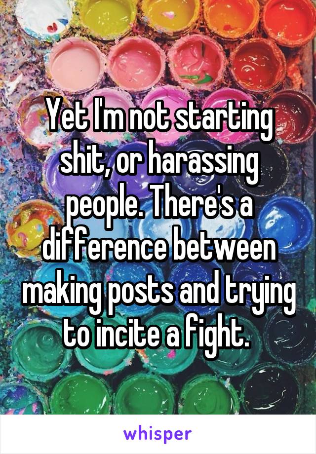 Yet I'm not starting shit, or harassing people. There's a difference between making posts and trying to incite a fight. 