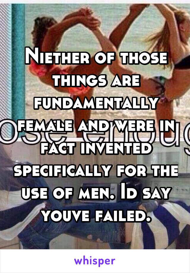 Niether of those things are fundamentally female and were in fact invented specifically for the use of men. Id say youve failed.