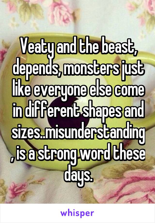 Veaty and the beast, depends, monsters just like everyone else come in different shapes and sizes..misunderstanding, is a strong word these days.