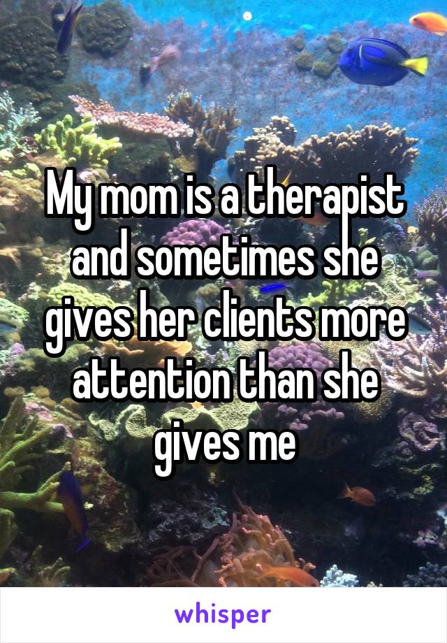 My mom is a therapist and sometimes she gives her clients more attention than she gives me