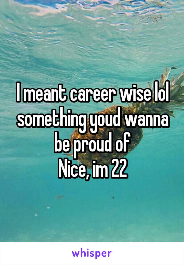 I meant career wise lol something youd wanna be proud of
Nice, im 22