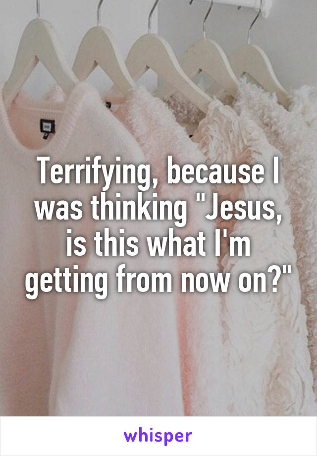 Terrifying, because I was thinking "Jesus, is this what I'm getting from now on?"