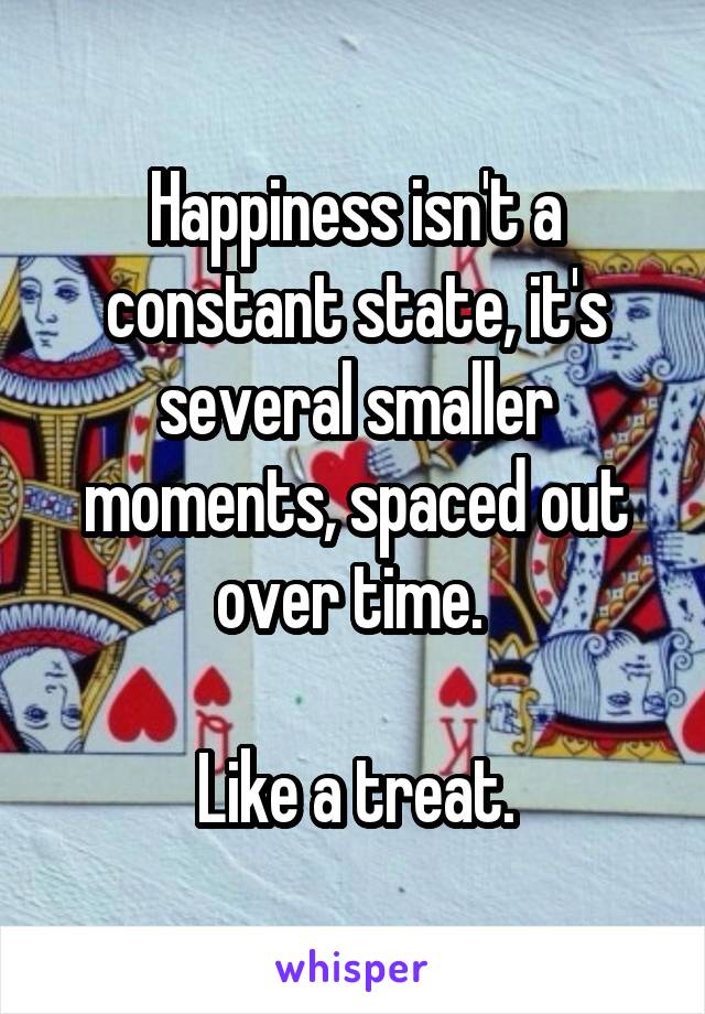 Happiness isn't a constant state, it's several smaller moments, spaced out over time. 

Like a treat.