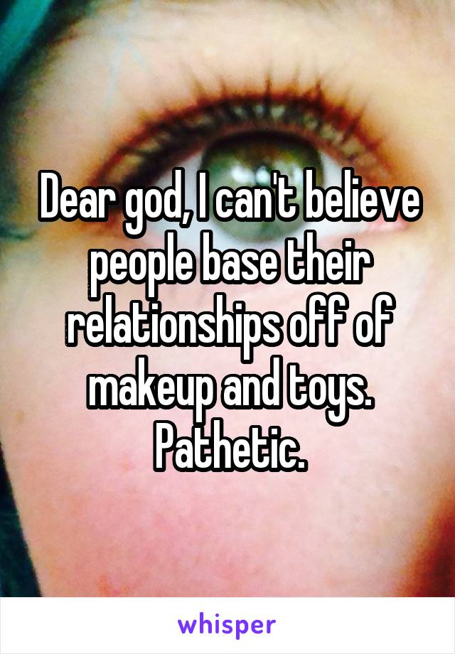 Dear god, I can't believe people base their relationships off of makeup and toys. Pathetic.