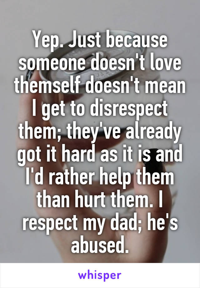 Yep. Just because someone doesn't love themself doesn't mean I get to disrespect them; they've already got it hard as it is and I'd rather help them than hurt them. I respect my dad; he's abused.