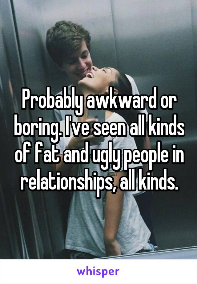 Probably awkward or boring. I've seen all kinds of fat and ugly people in relationships, all kinds.