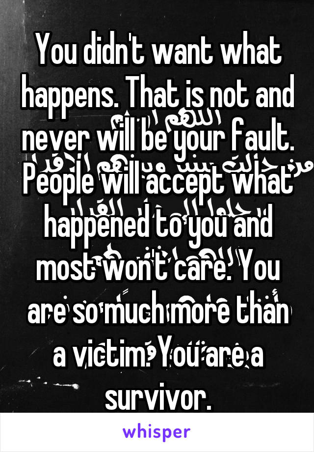 You didn't want what happens. That is not and never will be your fault. People will accept what happened to you and most won't care. You are so much more than a victim. You are a survivor.