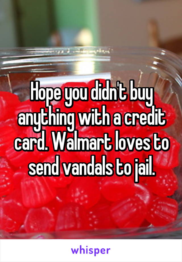 Hope you didn't buy anything with a credit card. Walmart loves to send vandals to jail.