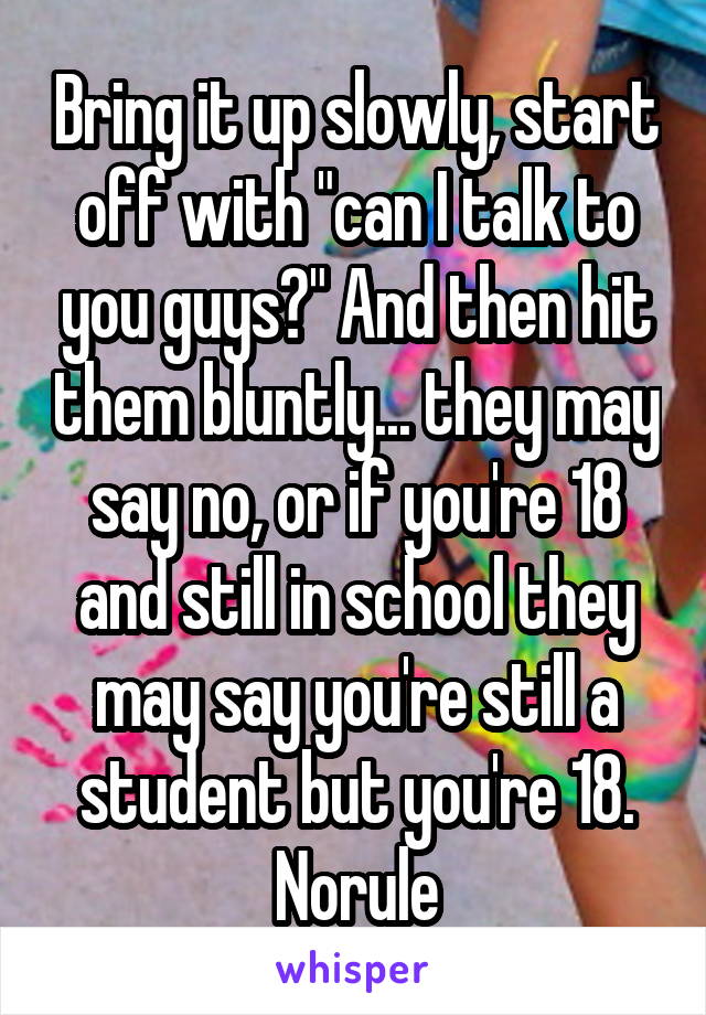 Bring it up slowly, start off with "can I talk to you guys?" And then hit them bluntly... they may say no, or if you're 18 and still in school they may say you're still a student but you're 18. Norule