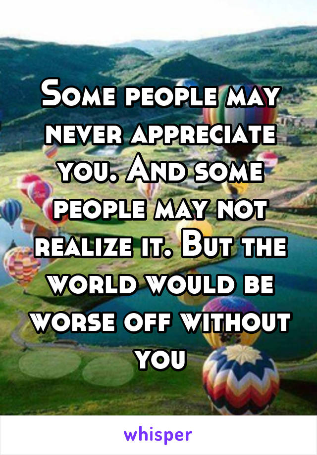 Some people may never appreciate you. And some people may not realize it. But the world would be worse off without you
