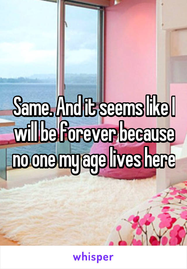 Same. And it seems like I will be forever because no one my age lives here