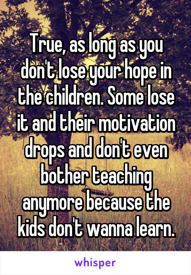 True, as long as you don't lose your hope in the children. Some lose it and their motivation drops and don't even bother teaching anymore because the kids don't wanna learn.