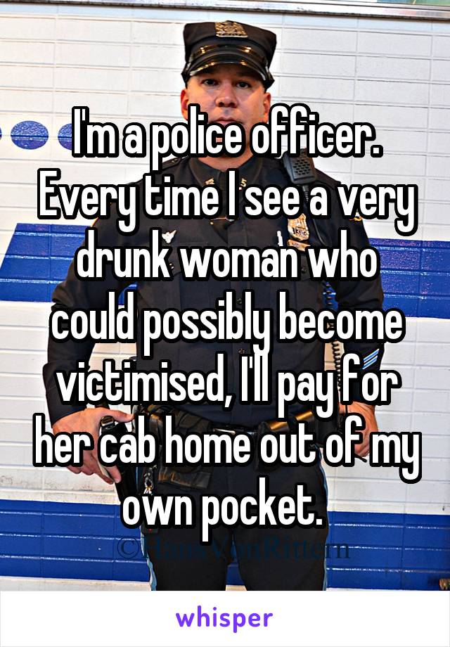I'm a police officer. Every time I see a very drunk woman who could possibly become victimised, I'll pay for her cab home out of my own pocket. 