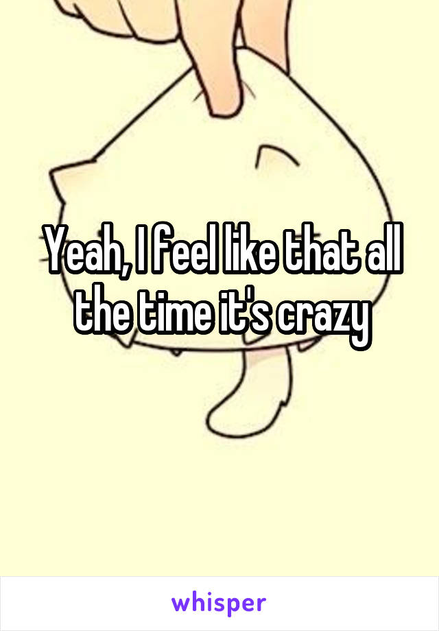 Yeah, I feel like that all the time it's crazy
