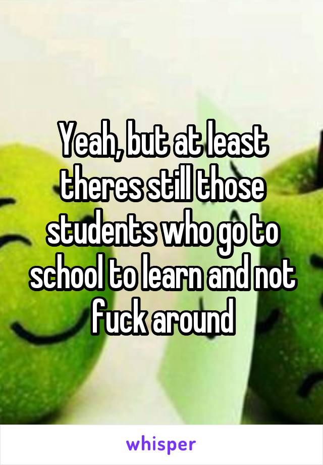 Yeah, but at least theres still those students who go to school to learn and not fuck around