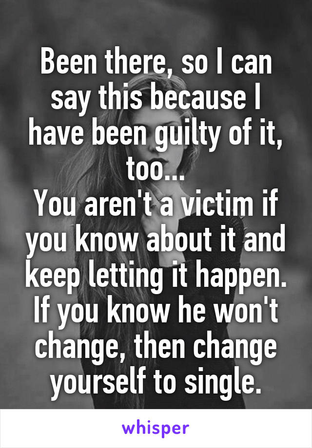 Been there, so I can say this because I have been guilty of it, too...
You aren't a victim if you know about it and keep letting it happen. If you know he won't change, then change yourself to single.