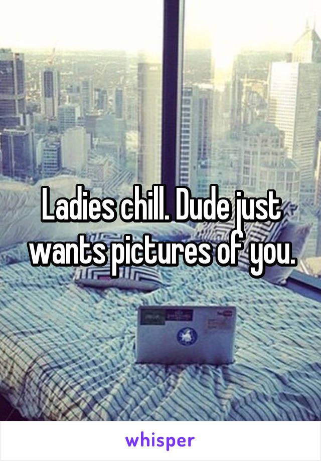 Ladies chill. Dude just wants pictures of you.