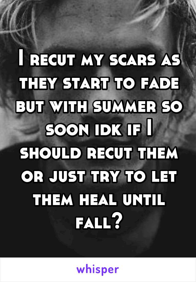 I recut my scars as they start to fade but with summer so soon idk if I should recut them or just try to let them heal until fall?