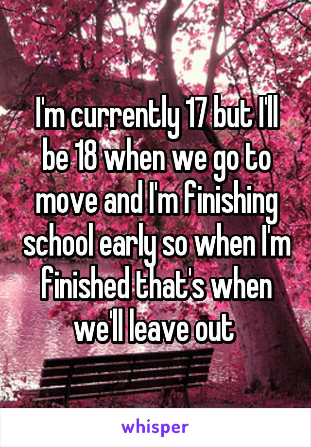 I'm currently 17 but I'll be 18 when we go to move and I'm finishing school early so when I'm finished that's when we'll leave out 