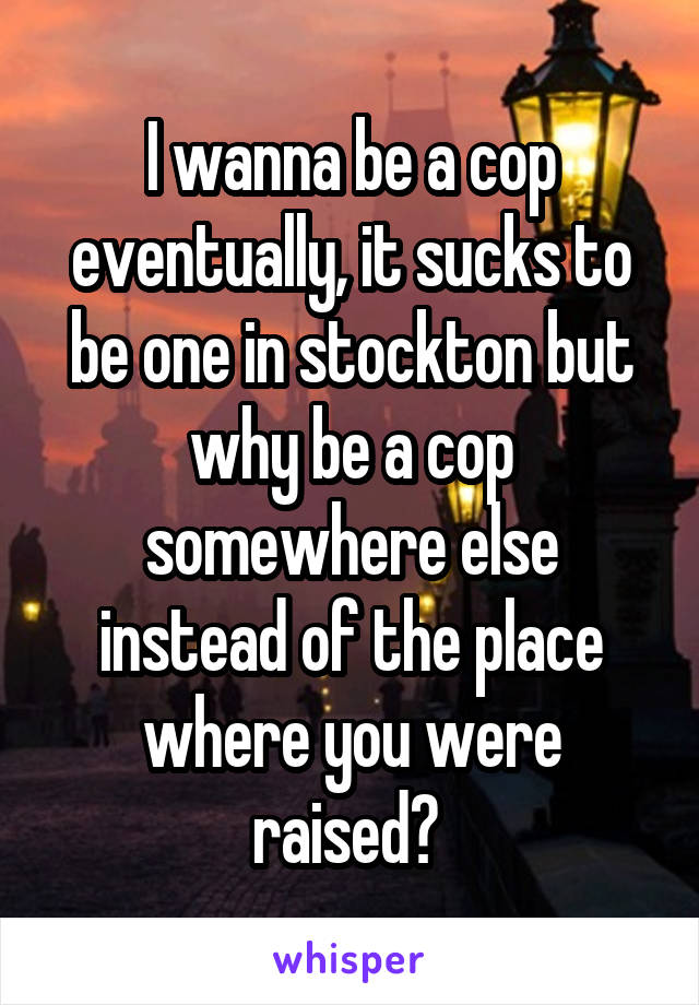 I wanna be a cop eventually, it sucks to be one in stockton but why be a cop somewhere else instead of the place where you were raised? 