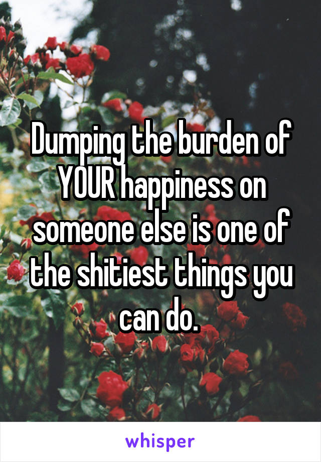 Dumping the burden of YOUR happiness on someone else is one of the shitiest things you can do. 