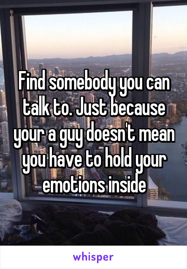 Find somebody you can talk to. Just because your a guy doesn't mean you have to hold your emotions inside