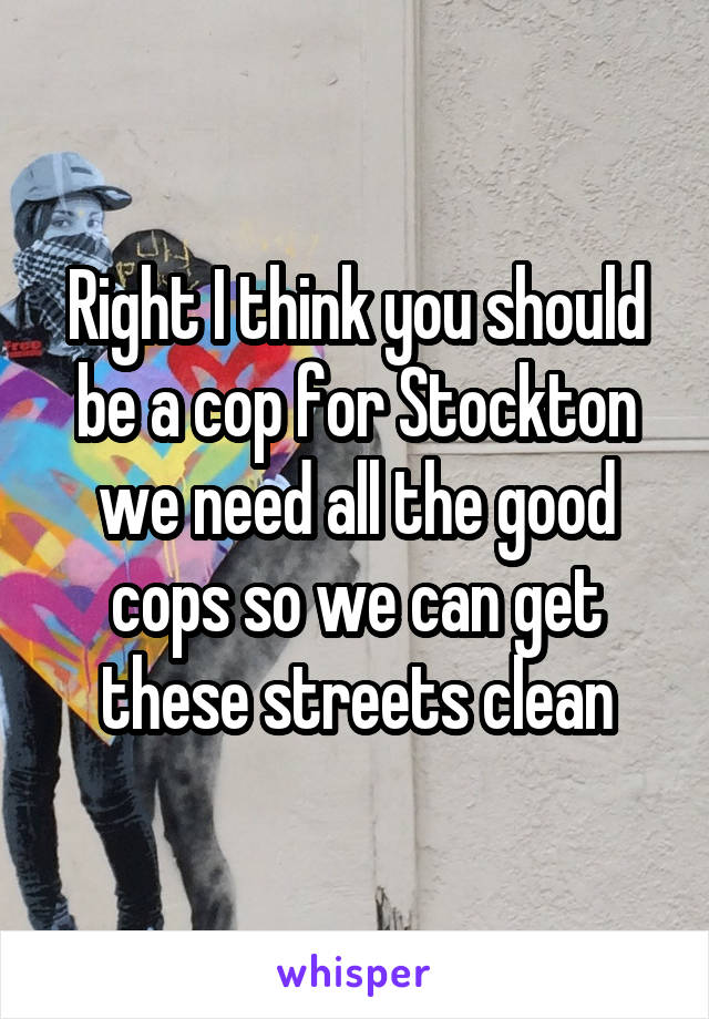 Right I think you should be a cop for Stockton we need all the good cops so we can get these streets clean