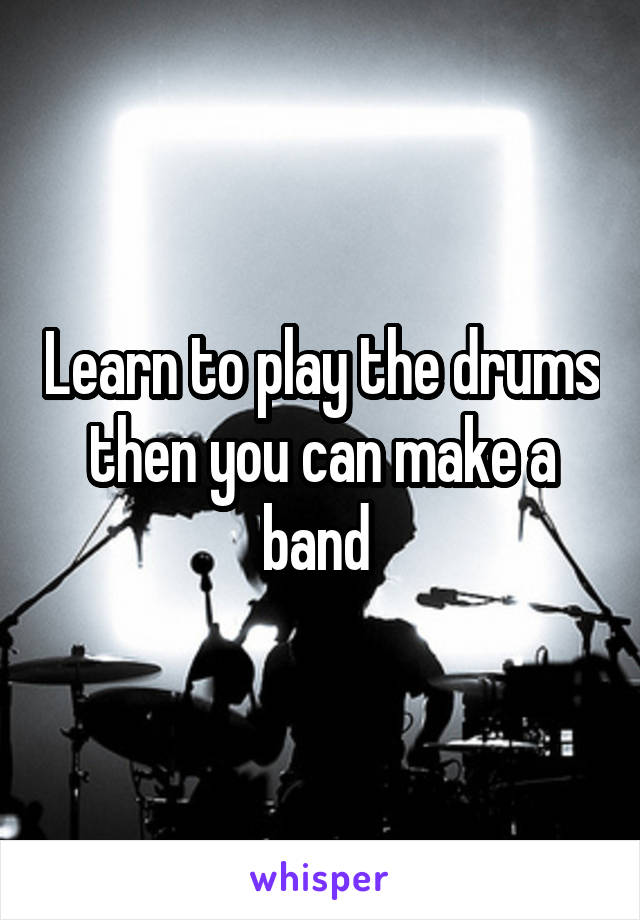 Learn to play the drums then you can make a band 