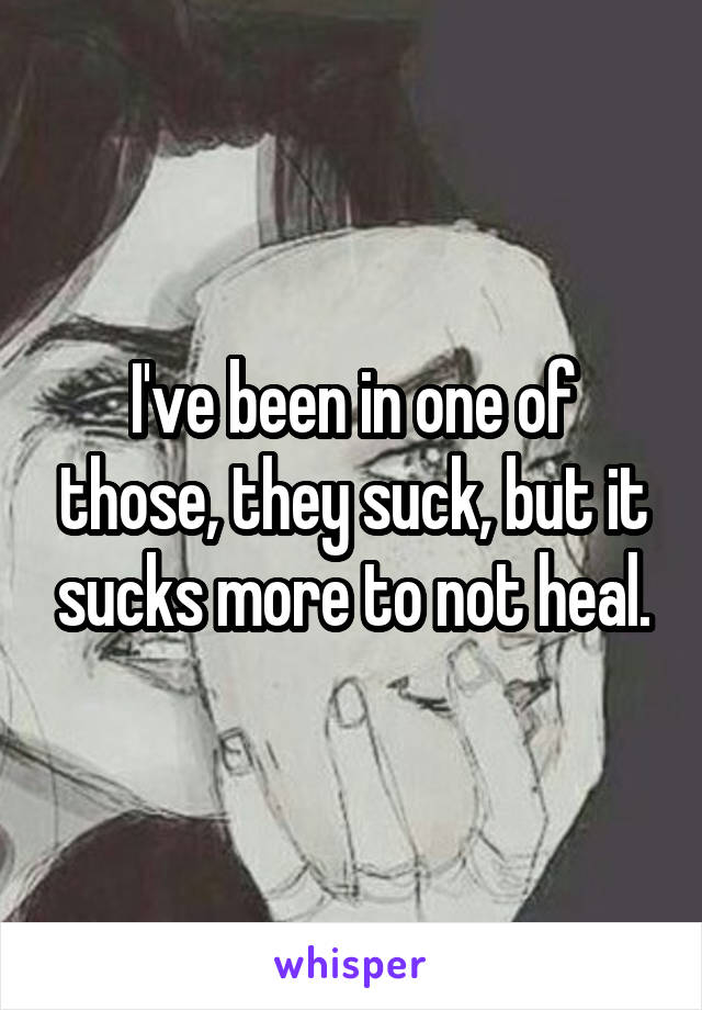 I've been in one of those, they suck, but it sucks more to not heal.