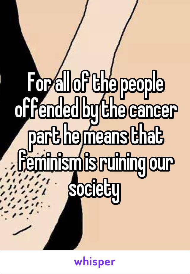 For all of the people offended by the cancer part he means that feminism is ruining our society 