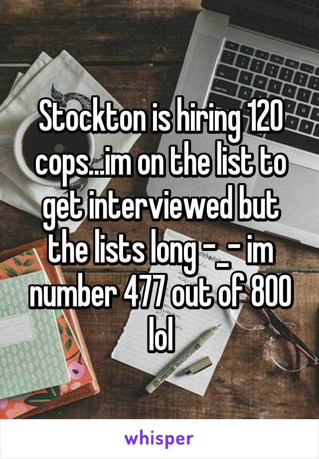 Stockton is hiring 120 cops...im on the list to get interviewed but the lists long -_- im number 477 out of 800 lol