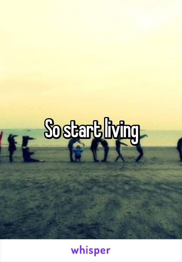 So start living