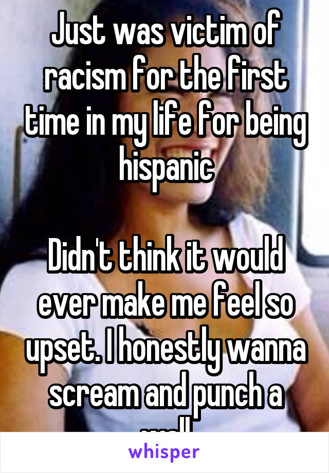 Just was victim of racism for the first time in my life for being hispanic

Didn't think it would ever make me feel so upset. I honestly wanna scream and punch a wall