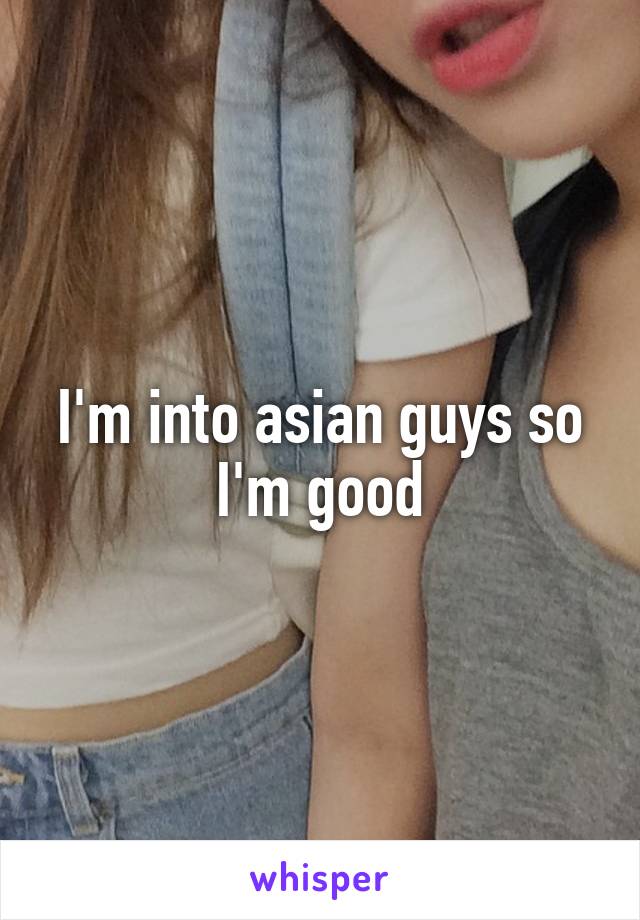 I'm into asian guys so I'm good