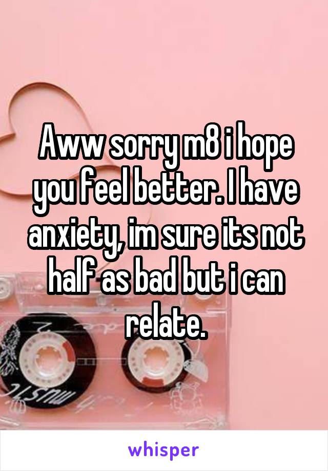 Aww sorry m8 i hope you feel better. I have anxiety, im sure its not half as bad but i can relate.