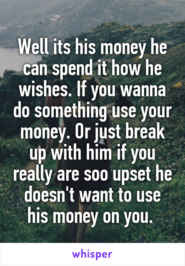 Well its his money he can spend it how he wishes. If you wanna do something use your money. Or just break up with him if you really are soo upset he doesn't want to use his money on you. 