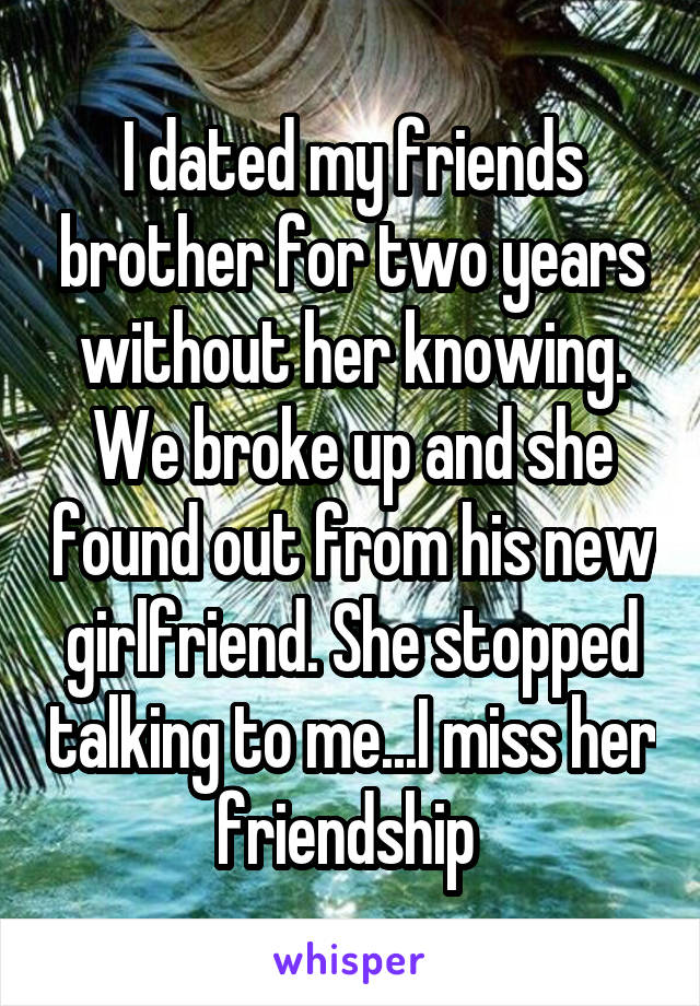 I dated my friends brother for two years without her knowing. We broke up and she found out from his new girlfriend. She stopped talking to me...I miss her friendship 