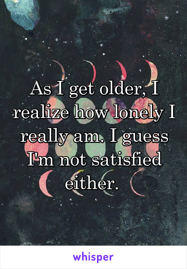 As I get older, I realize how lonely I really am. I guess I'm not satisfied either. 