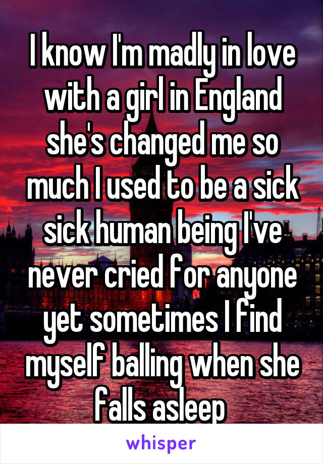 I know I'm madly in love with a girl in England she's changed me so much I used to be a sick sick human being I've never cried for anyone yet sometimes I find myself balling when she falls asleep 