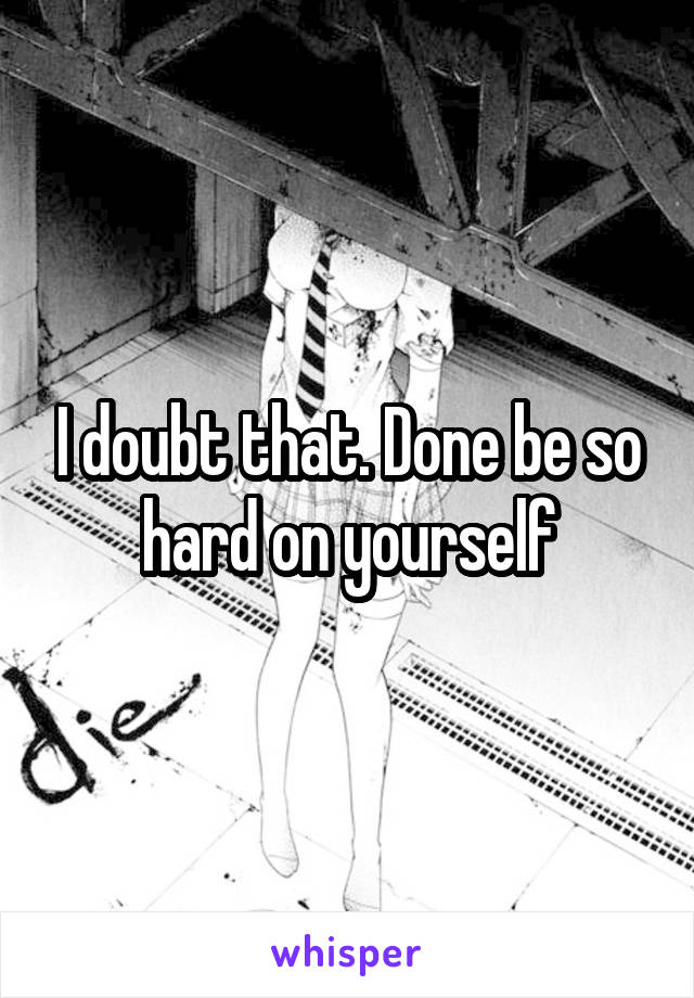 I doubt that. Done be so hard on yourself