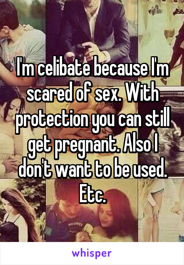 I'm celibate because I'm scared of sex. With protection you can still get pregnant. Also I don't want to be used. Etc.