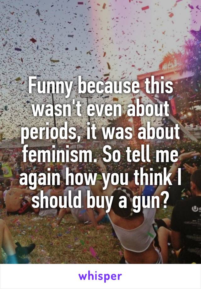 Funny because this wasn't even about periods, it was about feminism. So tell me again how you think I should buy a gun?