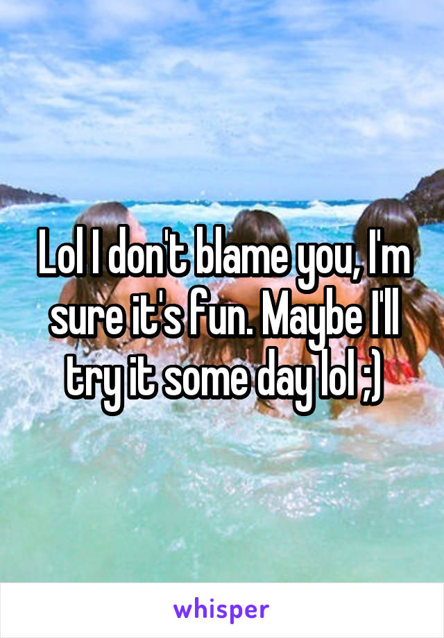 Lol I don't blame you, I'm sure it's fun. Maybe I'll try it some day lol ;)