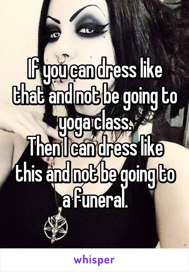 If you can dress like that and not be going to yoga class.
Then I can dress like this and not be going to a funeral.